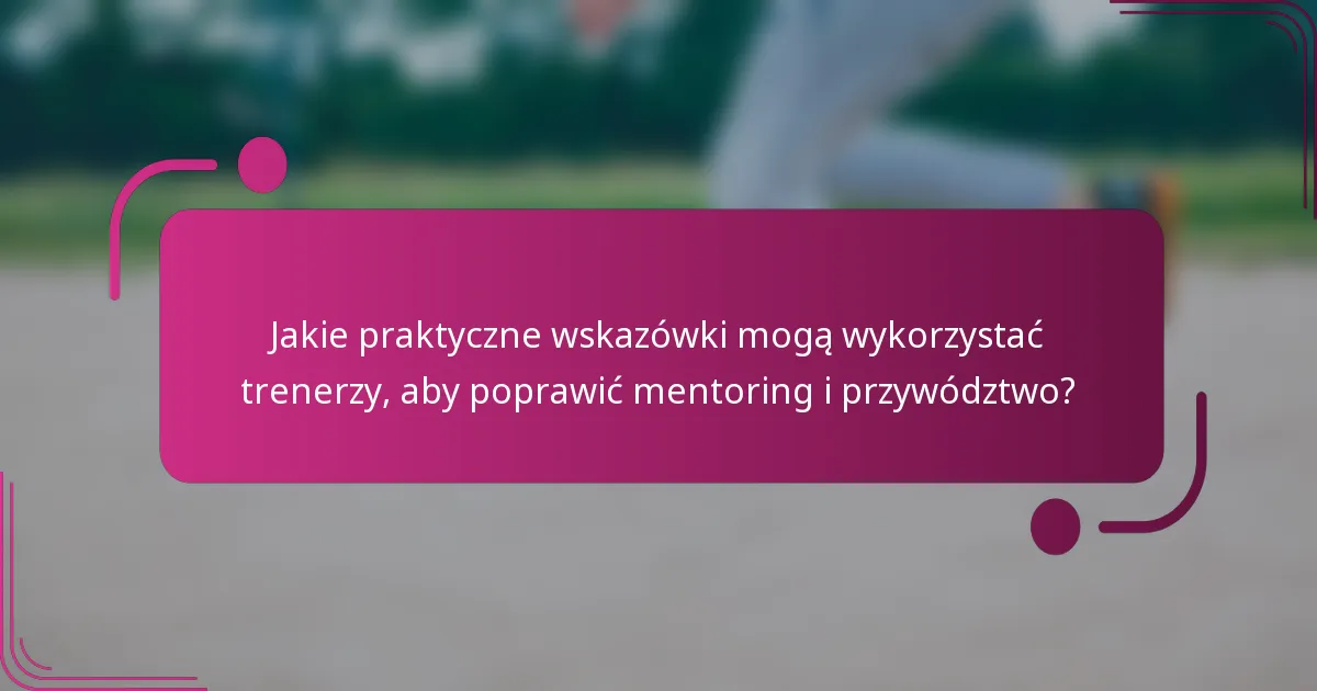 Jakie praktyczne wskazówki mogą wykorzystać trenerzy, aby poprawić mentoring i przywództwo?